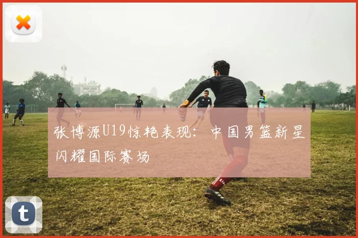 张博源U19惊艳表现：中国男篮新星闪耀国际赛场