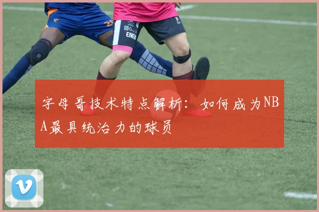 字母哥技术特点解析:如何成为NBA最具统治力的球员