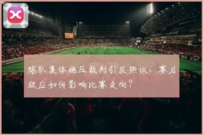 球队集体施压裁判引发热议,赛后效应如何影响比赛走向?
