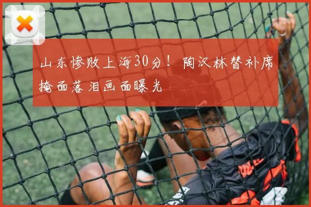 山东惨败上海30分!陶汉林替补席掩面落泪画面曝光