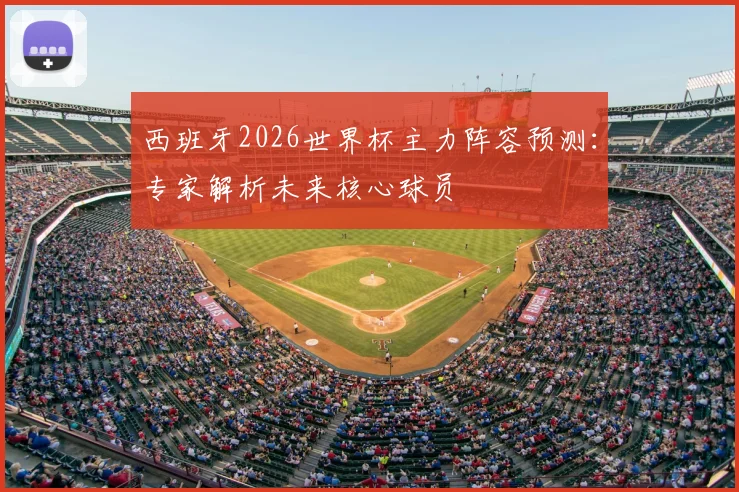 西班牙2026世界杯主力阵容预测:专家解析未来核心球员