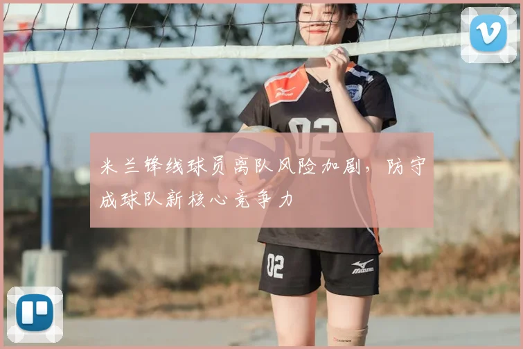 米兰锋线球员离队风险加剧，防守成球队新核心竞争力