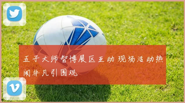 五子大师智博展区互动 现场活动热闹非凡引围观