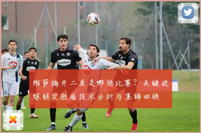 维萨梅开二度是哪场比赛?关键进球锁定胜局技术分析与集锦回顾