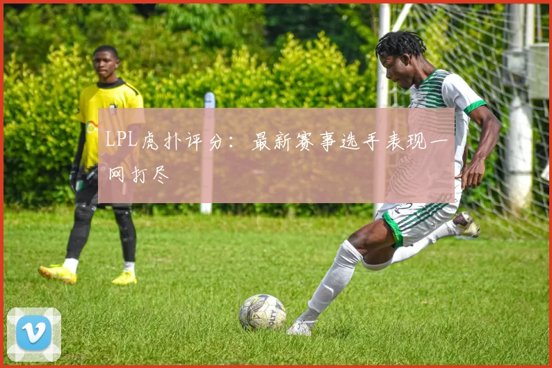 LPL虎扑评分:最新赛事选手表现一网打尽