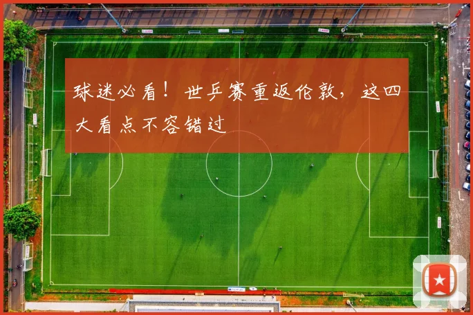 球迷必看!世乒赛重返伦敦,这四大看点不容错过