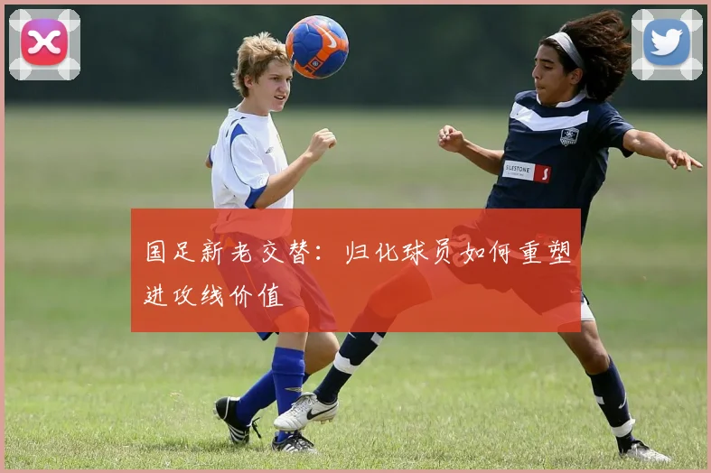 国足新老交替：归化球员如何重塑进攻线价值