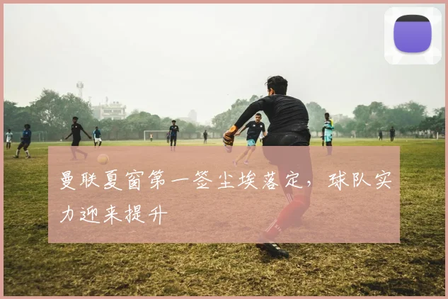 曼联夏窗第一签尘埃落定，球队实力迎来提升