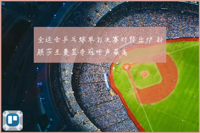 全运会乒乓球单打决赛对阵出炉 孙颖莎王曼昱夺冠呼声最高