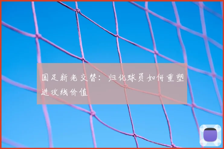 国足新老交替:归化球员如何重塑进攻线价值