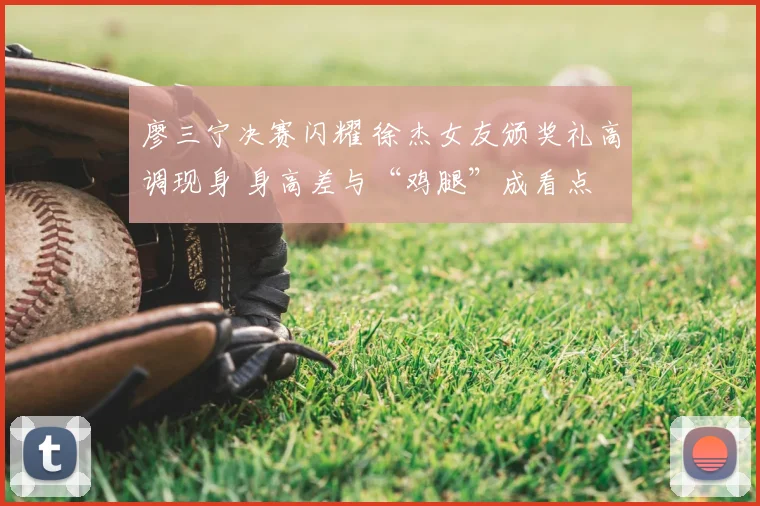 廖三宁决赛闪耀 徐杰女友颁奖礼高调现身 身高差与“鸡腿”成看点