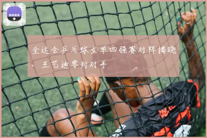 全运会乒乓球女单四强赛对阵揭晓,王艺迪零封对手