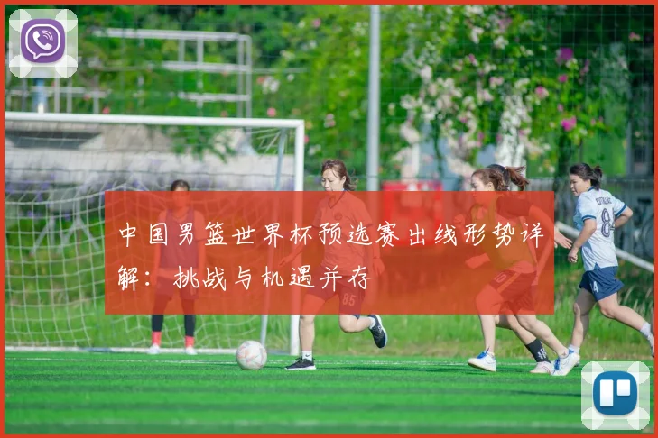 中国男篮世界杯预选赛出线形势详解:挑战与机遇并存