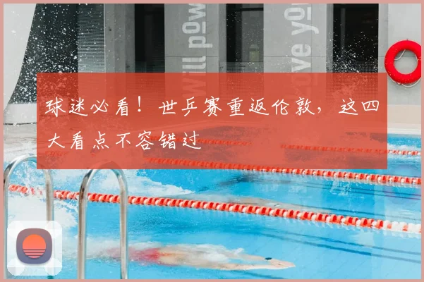 球迷必看！世乒赛重返伦敦，这四大看点不容错过