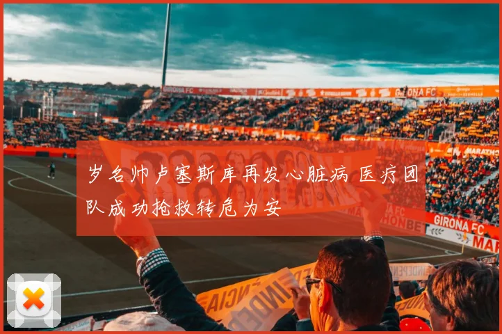 岁名帅卢塞斯库再发心脏病 医疗团队成功抢救转危为安