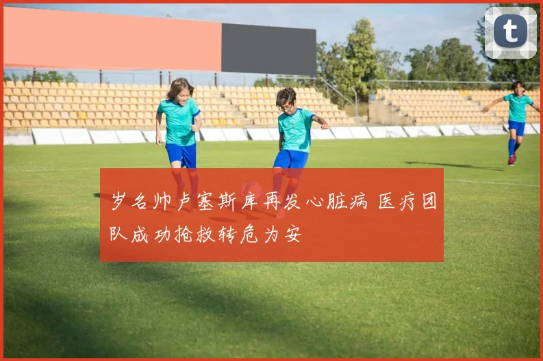 岁名帅卢塞斯库再发心脏病 医疗团队成功抢救转危为安