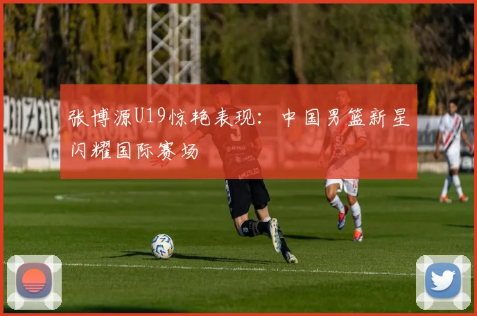 张博源U19惊艳表现:中国男篮新星闪耀国际赛场