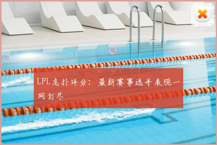 LPL虎扑评分：最新赛事选手表现一网打尽
