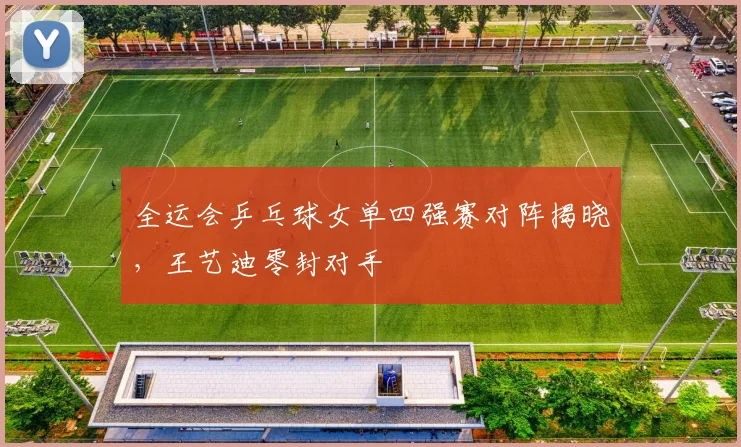 全运会乒乓球女单四强赛对阵揭晓，王艺迪零封对手