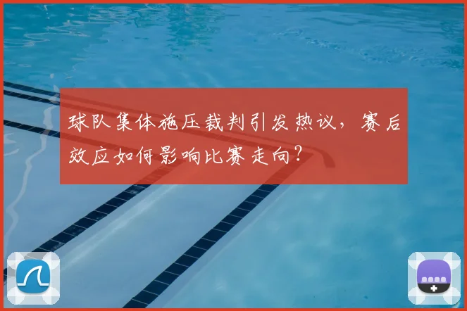 球队集体施压裁判引发热议，赛后效应如何影响比赛走向？