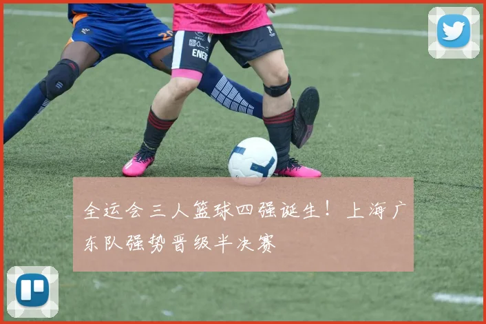 全运会三人篮球四强诞生!上海广东队强势晋级半决赛